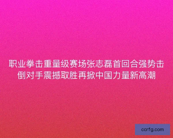 职业拳击重量级赛场张志磊首回合强势击倒对手震撼取胜再掀中国力量新高潮