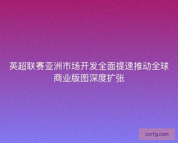 英超联赛亚洲市场开发全面提速推动全球商业版图深度扩张