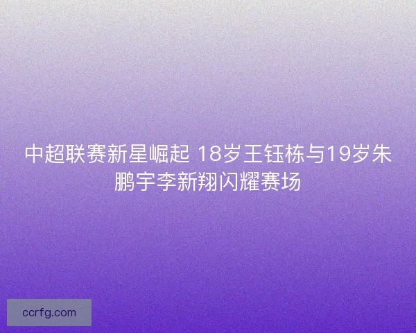 中超联赛新星崛起 18岁王钰栋与19岁朱鹏宇李新翔闪耀赛场