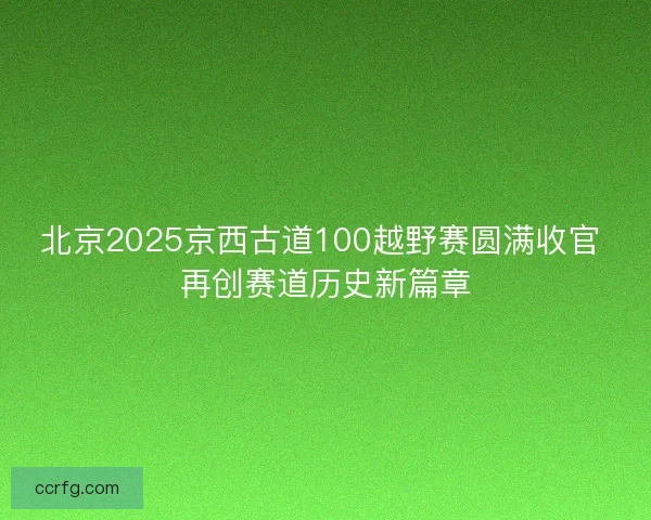 北京2025京西古道100越野赛圆满收官 再创赛道历史新篇章
