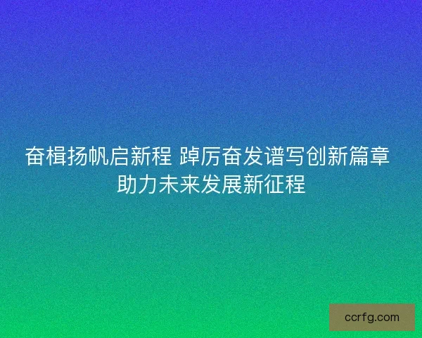 奋楫扬帆启新程 踔厉奋发谱写创新篇章 助力未来发展新征程